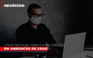 Negocios Cinco Medidas Para Evitar Fraudes Em Ambientes De Crise - Contabilidade em Brusque - SC  | Contabily